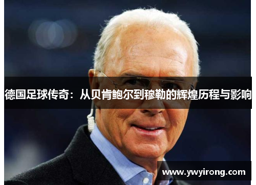 德国足球传奇：从贝肯鲍尔到穆勒的辉煌历程与影响