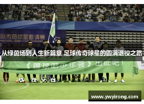 从绿茵场到人生新篇章 足球传奇球星的圆满退役之路