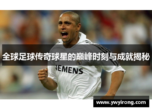 全球足球传奇球星的巅峰时刻与成就揭秘