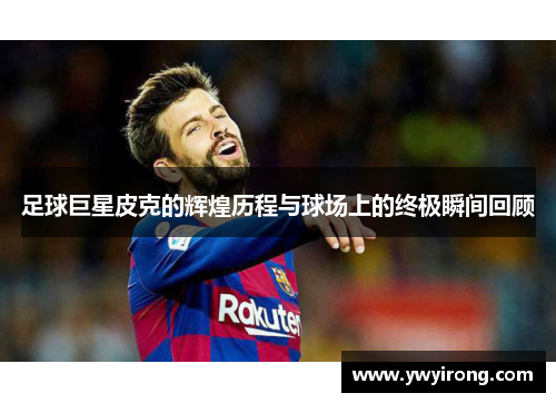 足球巨星皮克的辉煌历程与球场上的终极瞬间回顾