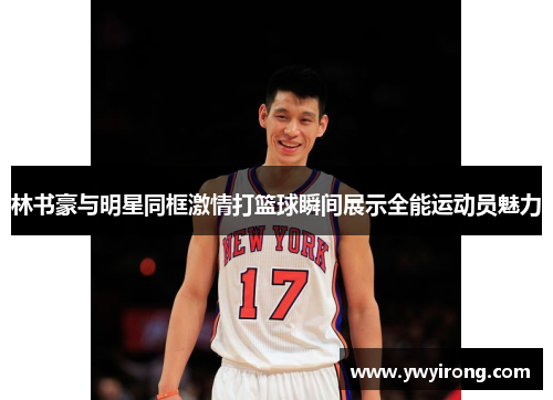 林书豪与明星同框激情打篮球瞬间展示全能运动员魅力
