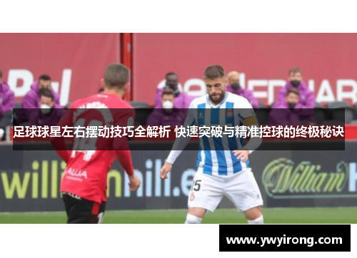足球球星左右摆动技巧全解析 快速突破与精准控球的终极秘诀