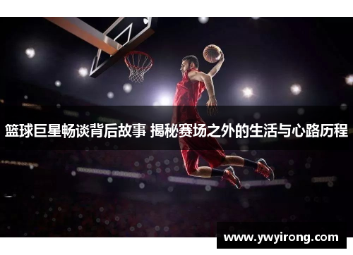 篮球巨星畅谈背后故事 揭秘赛场之外的生活与心路历程