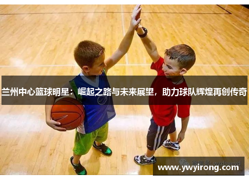 兰州中心篮球明星：崛起之路与未来展望，助力球队辉煌再创传奇