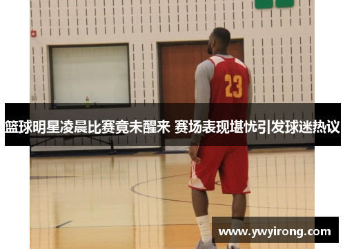篮球明星凌晨比赛竟未醒来 赛场表现堪忧引发球迷热议