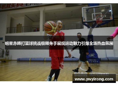 明星赤膊打篮球挑战极限身手展现运动魅力引爆全场热血氛围