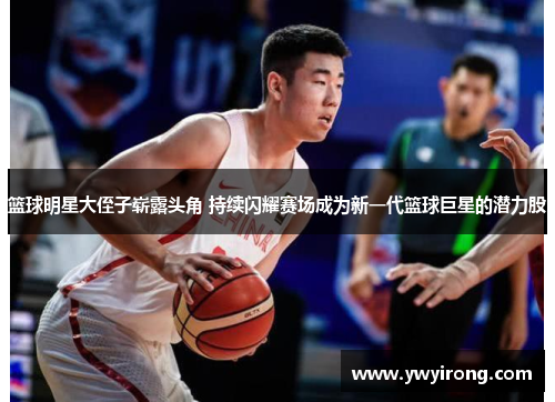 篮球明星大侄子崭露头角 持续闪耀赛场成为新一代篮球巨星的潜力股