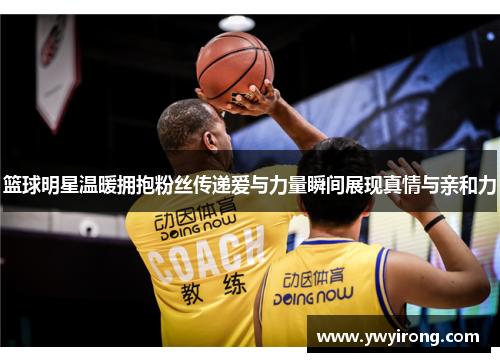 篮球明星温暖拥抱粉丝传递爱与力量瞬间展现真情与亲和力