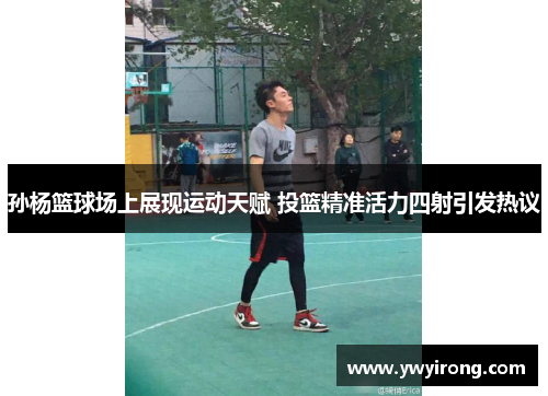 孙杨篮球场上展现运动天赋 投篮精准活力四射引发热议